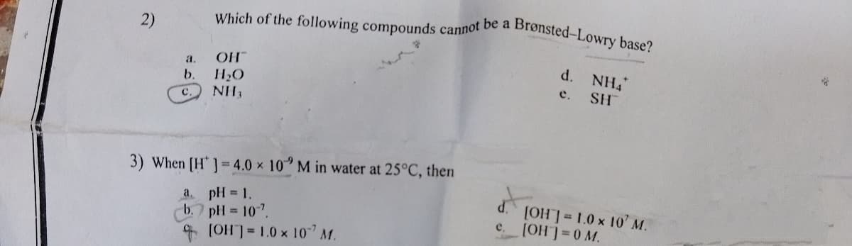 Which of the following compounds cannot be a Brønsted-Lowry base?
2)
OH
d.
NH4
a.
b.
H2O
е.
SH
C.
NH3
3) When [H']= 4.0 x 10 M in water at 25°C, then
pH 1.
b.7 pH = 10".
* (OH31.0 x 10" M.
a.
(OH]=1.0 x 10' M.
(OH=0 M.
e.
