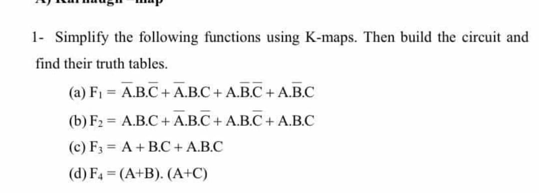 1- Simplify the following functions using K-maps. Then build the circuit and
find their truth tables.
(a) F1 = A.B.C + A.B.C+ A.B.C + A.B.C
(b) F2 = A.B.C+ A.B.C + A.B.C+ A.B.C
(c) F3 = A + B.C + A.B.C
(d) F4 = (A+B). (A+C)
