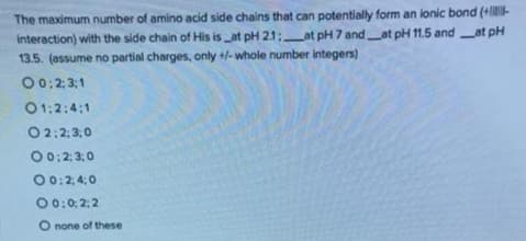 The maximum number of amino acid side chains that can potentially form an ionic bond (+lIE-
interaction) with the side chain of His is _at pH 21;at pH 7 and_at pH 11.5 andat pH
13.5. (assume no partial charges, only +/- whole number integers)
00: 2; 3:1
01:2:4:1
O2:2;3;0
00:2;3:0
00:2, 4:0
00:0: 2: 2
O none of these
