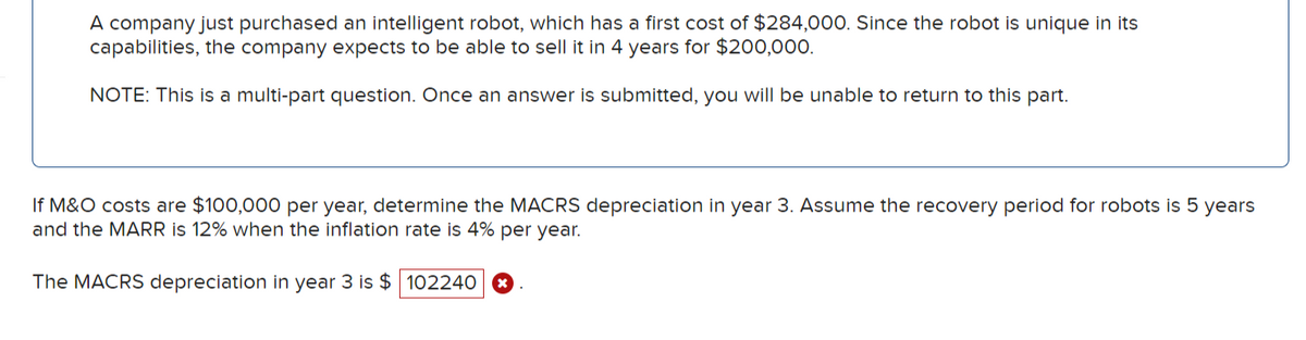 A company just purchased an intelligent robot, which has a first cost of $284,000. Since the robot is unique in its
capabilities, the company expects to be able to sell it in 4 years for $200,000.
NOTE: This is a multi-part question. Once an answer is submitted, you will be unable to return to this part.
If M&O costs are $100,000 per year, determine the MACRS depreciation in year 3. Assume the recovery period for robots is 5 years
and the MARR is 12% when the inflation rate is 4% per year.
The MACRS depreciation in year 3 is $ 102240 *
