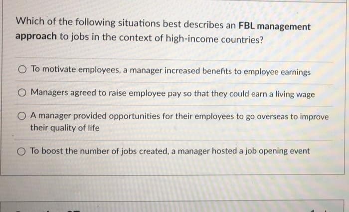 Which of the following situations best describes an FBL management
approach to jobs in the context of high-income countries?
O To motivate employees, a manager increased benefits to employee earnings
O Managers agreed to raise employee pay so that they could earn a living wage
O A manager provided opportunities for their employees to go overseas to improve
their quality of life
O To boost the number of jobs created, a manager hosted a job opening event
