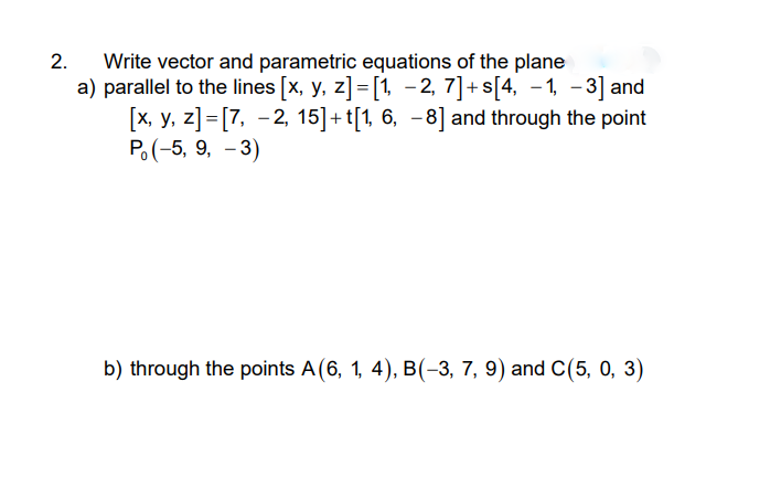 Write vector and parametric equations of the plane
a) parallel to the lines [x, y, z]=[1, - 2, 7]+s[4, -1, - 3] and
[x, y, z]=[7, -2, 15]+t[1, 6, -8] and through the point
P. (-5, 9, - 3)
2.
b) through the points A(6, 1, 4), B(-3, 7, 9) and C(5, 0, 3)
