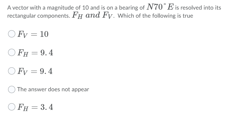 A vector with a magnitude of 10 and is on a bearing of N70°E is resolved into its
rectangular components. FH and Fy. Which of the following is true
O Fy = 10
FH = 9.4
O Fy = 9.4
The answer does not appear
FH = 3.4

