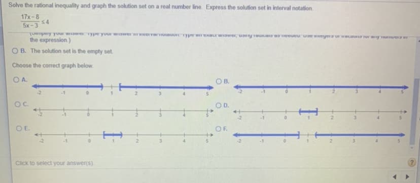 Solve the rational inequality and graph the solution set on a real number line. Express the solution set in interval notation.
17x-8
54
5x-3
L MC nnk adkameID inok kndune)
the expression.)
O B. The solution set is the empty set.
Choose the correct graph below.
OA.
OB.
OC.
OD.
of
-2
OE.
OF
+
-1
4.
Click to select your answer(s).
2.
2.
