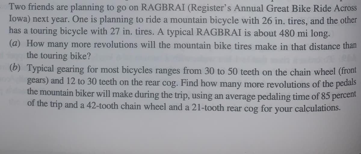 Two friends are planning to go on RAGBRAI (Register's Annual Great Bike Ride Across
Iowa) next year. One is planning to ride a mountain bicycle with 26 in. tires, and the other
has a touring bicycle with 27 in. tires. A typical RAGBRAI is about 480 mi long.
(a) How many more revolutions will the mountain bike tires make in that distance than
the touring bike?
(b) Typical gearing for most bicycles ranges from 30 to 50 teeth on the chain wheel (front
gears) and 12 to 30 teeth on the rear cog. Find how many more revolutions of the pedals
the mountain biker will make during the trip, using an average pedaling time of 85 percent
of the trip and a 42-tooth chain wheel and a 21-tooth rear cog for your calculations.

