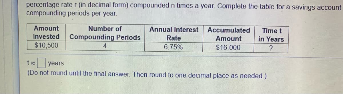 percentage rate r (in decimal form) compounded n times a year. Complete the table for a savings account
compounding periods per year.
Amount
Number of
Annual Interest
Accumulated
Time t
Invested
Compounding Periods
Rate
Amount
in Years
$10,500
4.
6.75%
$16,000
t years
(Do not round until the final answer. Then round to one decimal place as needed.)
