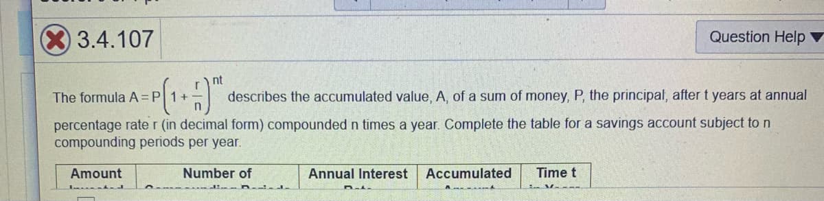 3.4.107
Question Help
nt
The formula A=P 1+
describes the accumulated value, A, of a sum of money, P, the principal, after t years at annual
percentage rate r (in decimal form) compounded n times a year. Complete the table for a savings account subject to n
compounding periods per year.
Amount
Number of
Annual Interest
Accumulated
Time t
