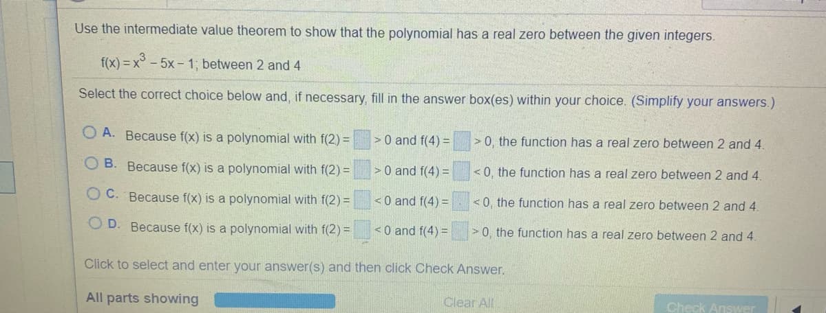 Use the intermediate value theorem to show that the polynomial has a real zero between the given integers.
f(x) = x° - 5x- 1; between 2 and 4
Select the correct choice below and, if necessary, fill in the answer box(es) within your choice. (Simplify your answers.)
A. Because f(x) is a polynomial with f(2) =
>0 and f(4) =
> 0, the function has a real zero between 2 and 4.
O B. Because f(x) is a polynomial with f(2) =
> 0 and f(4) =
<0, the function has a real zero between 2 and 4.
O C. Because f(x) is a polynomial with f(2) =
<0 and f(4) =
<0, the function has a real zero between 2 and 4.
O D. Because f(x) is a polynomial with f(2) =
<0 and f(4) =
>0, the function has a real zero between 2 and 4.
Click to select and enter your answer(s) and then click Check Answer.
All parts showing
Clear All
Check Answer
