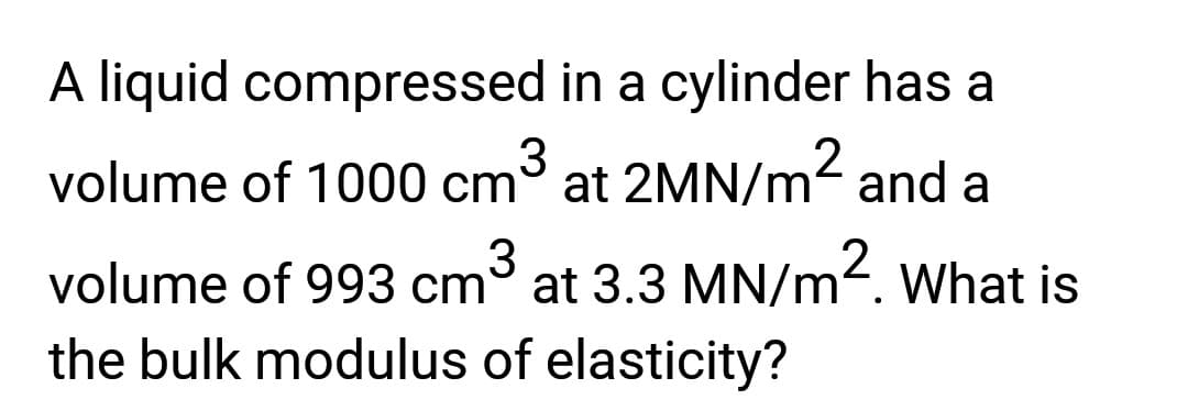 A liquid compressed in a cylinder has a
volume of 1000 cm³ at 2MN/m² and a
volume of 993 cm³ at 3.3 MN/m². What is
the bulk modulus of elasticity?