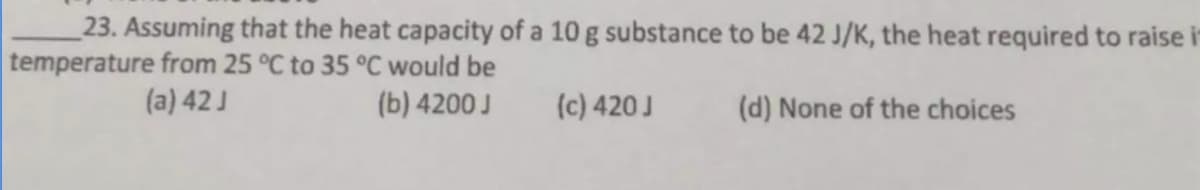 23. Assuming that the heat capacity of a 10 g substance to be 42 J/K, the heat required to raise i
temperature from 25 °C to 35 °C would be
(a) 42 J
(b) 4200 J
(d) None of the choices
(c) 420 J