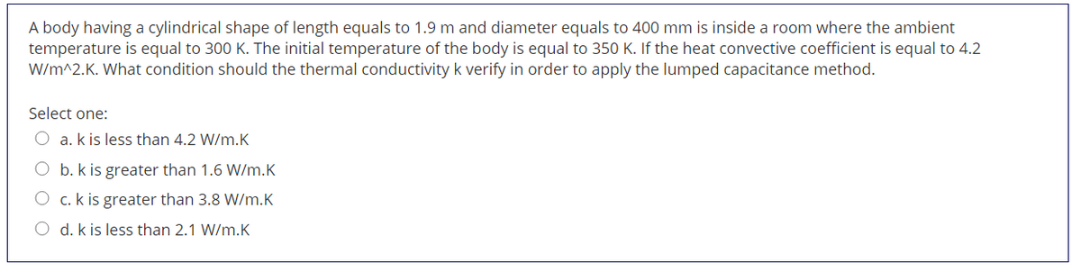 A body having a cylindrical shape of length equals
temperature is equal to 300 K. The initial temperature of the body is equal to 350 K. If the heat convective coefficient is equal to 4.2
W/m^2.K. What condition should the thermal conductivity k verify in order to apply the lumped capacitance method.
1.9 m and diameter equals to 400 mm is inside a room where the ambient
Select one:
a. k is less than 4.2 W/m.K
b. k is greater than 1.6 W/m.K
O c. k is greater than 3.8 W/m.K
O d. k is less than 2.1 W/m.K

