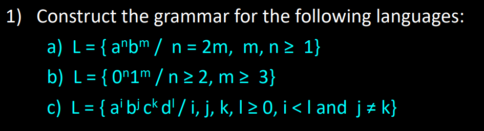 1) Construct the grammar for the following languages:
a) L = { anbm / n = 2m, m, n ≥ 1}
b) L = {0n1m / n ≥ 2, m≥ 3}
c) L = { ai bj ck d' / i, j, k, 1 ≥ 0, i < I and j‡k}