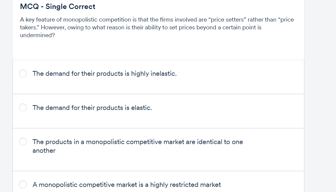 MCQ - Single Correct
A key feature of monopolistic competition is that the firms involved are "price setters" rather than "price
takers." However, owing to what reason is their ability to set prices beyond a certain point is
undermined?
The demand for their products is highly inelastic.
The demand for their products is elastic.
The products in a monopolistic competitive market are identical to one
another
A monopolistic competitive market is a highly restricted market