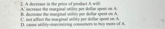 2. A decrease in the price of product A will:
A: increase the marginal utility per dollar spent on A.
B. decrease the marginal utility per dollar spent on A.
C. not affect the marginal utility per dollar spent on A.
D. cause utility-maximizing consumers to buy more of A.