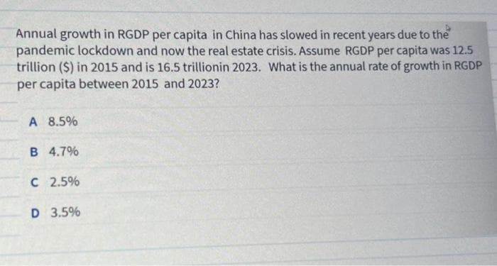 Annual growth in RGDP per capita in China has slowed in recent years due to the
pandemic lockdown and now the real estate crisis. Assume RGDP per capita was 12.5
trillion ($) in 2015 and is 16.5 trillionin 2023. What is the annual rate of growth in RGDP
per capita between 2015 and 2023?
A 8.5%
B 4.7%
C 2.5%
D 3.5%