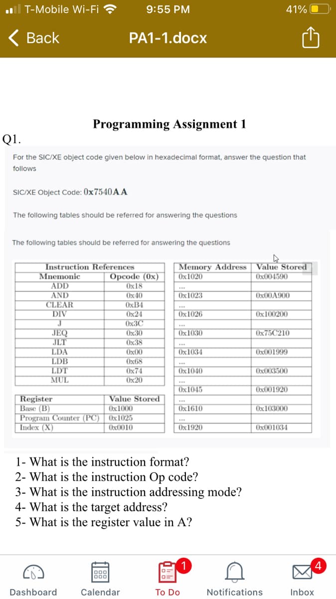 ll T-Mobile Wi-Fi ?
9:55 PM
41% O
< Вack
PA1-1.docx
Programming Assignment 1
Q1.
For the SIC/XE object code given below in hexadecimal format, answer the question that
follows
SIC/XE Object Code: 0X7540A A
The following tables should be referred for answering the questions
The following tables should be referred for answering the questions
Memory Address
Ox1020
Value Stored
Ox004590
Instruction References
Opcode (0x)
Ox18
Mnemonic
ADD
AND
CLEAR
DIV
***
Ox40
Ox1023
Ox00A900
O×B4
Ox24
Ox3C
Ox1026
Ox100200
***
JEQ
JLT
LDA
LDB
LDT
MUL
Ох30
Ox1030
0×75C210
Ох38
Ox00
Ox1034
Ox001999
Ox68
Ox74
Ох20
Ox1040
Ox003500
Ox1045
Ox001920
Register
Base (B)
Program Counter (PC)
Index (X)
Value Stored
Ox1000
Ox1025
Ox1610
Ox103000
Ox0010
Ox1920
Ox001034
1- What is the instruction format?
2- What is the instruction Op code?
3- What is the instruction addressing mode?
4- What is the target address?
5- What is the register value in A?
4
Dashboard
Calendar
To Do
Notifications
Inbox

