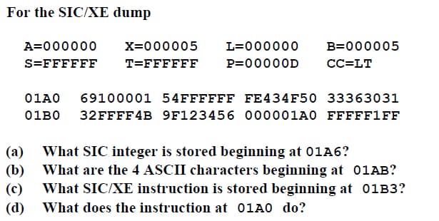 For the SIC/XE dump
A=000000
X=000005
L=000000
B=000005
S=FFFFFF
T=FFFFFF
P=00000D
СС-LT
01A0
69100001 54FFFFFF FE434F50 33363031
01B0 32FFFF4B 9F123456 000001A0 FFFFF1FF
(а)
What SIC integer is stored beginning at 01A6?
(b)
What are the 4 ASCII characters beginning at 01AB?
(c)
What SIC/XE instruction is stored beginning at 01B3?
(d)
What does the instruction at 01A0 do?

