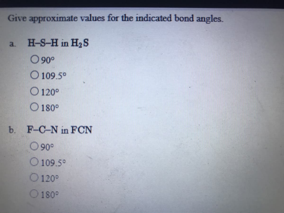 Give approximate values for the indicated bond angles.
a.
H-S-H in H2S
O 90°
O 109.5°
O 120°
O 180°
b. F-C-N in FCN
O90°
O 109.5°
O 120°
O 180°
