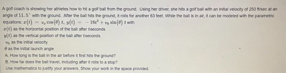 A golf coach is showing her athletes how to hit a golf ball from the ground. Using her driver, she hits a golf ball with an initial velocity of 250 ft/sec at an
angle of 11.5 with the ground. After the ball hits the ground, it rolls for another 63 feet. While the ball is in air, it can be modeled with the parametric
equations: z(t) = v, cos (e) t, y(t) = - 16t² + sin(e) t with
z(t) as the horizontal position of the ball after tseconds
y(t) as the vertical position of the ball after tseconds
to as the initial velocity
8 as the initial launch angle
A. How long is the ball in the air before it first hits the ground?
B. How far does the ball travel, including after it rolls to a stop?
Use mathematics to justify your answers. Show your work in the space provided.