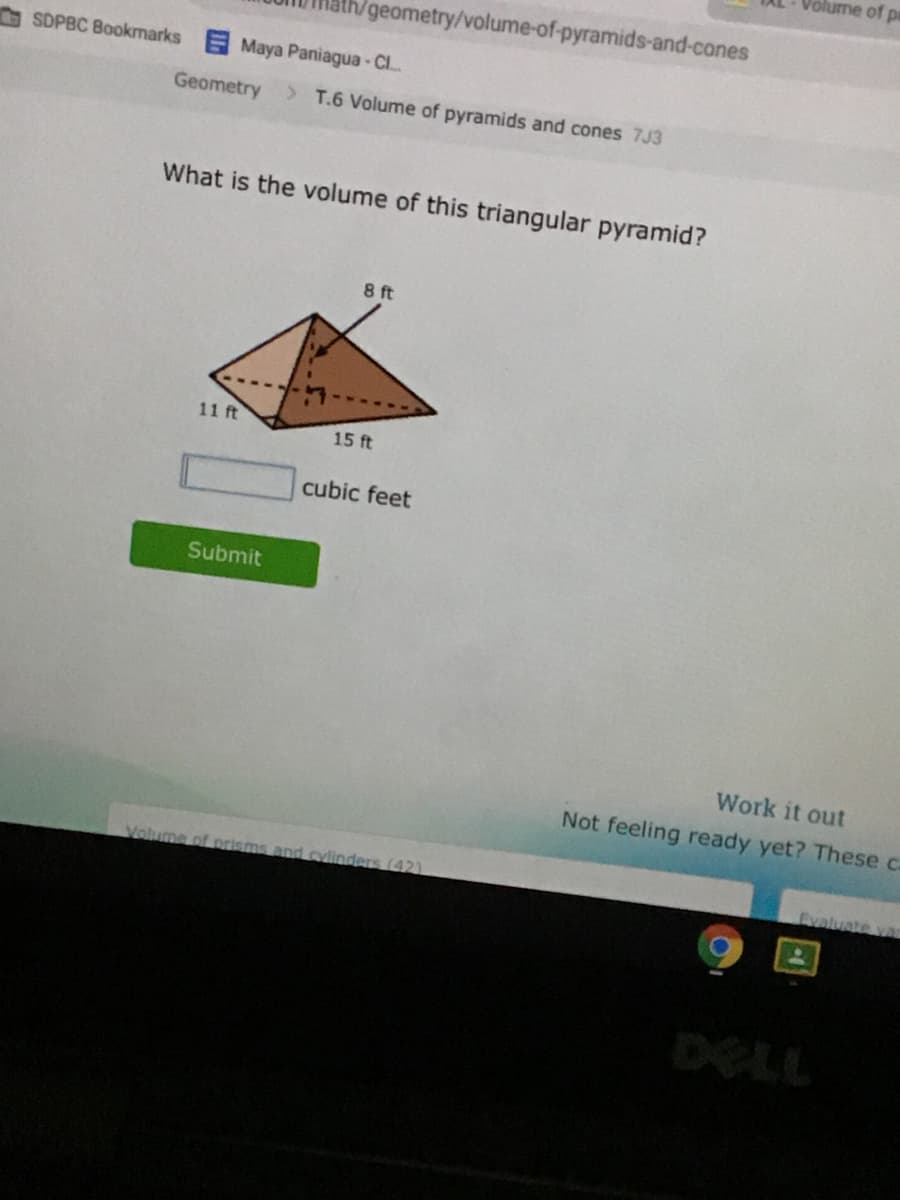Volume of pr
th/geometry/volume-of-pyramids-and-cones
SDPBC Bookmarks Maya Paniagua- C.
Geometry
> T.6 Volume of pyramids and cones 7J3
What is the volume of this triangular pyramid?
8 ft
11 ft
15 ft
cubic feet
Submit
Work it out
Not feeling ready yet? These ca
Volume of prisms and cylinders (42)
Evaluate var
DELL
