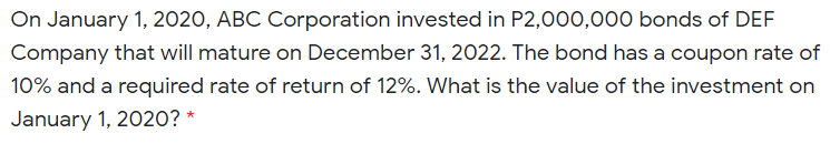 On January 1, 2020, ABC Corporation invested in P2,000,000 bonds of DEF
Company that will mature on December 31, 2022. The bond has a coupon rate of
10% and a required rate of return of 12%. What is the value of the investment on
January 1, 2020? *
