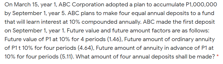 On March 15, year 1, ABC Corporation adopted a plan to accumulate P1,000,000
by September 1, year 5. ABC plans to make four equal annual deposits to a fund
that will learn interest at 10% compounded annually. ABC made the first deposit
on September 1, year 1. Future value and future amount factors are as follows:
Future value of P1 at 10% for 4 periods (1.46), Future amount of ordinary annuity
of P1 t 10% for four periods (4.64), Future amount of annuity in advance of P1 at
10% for four periods (5.11). What amount of four annual deposits shall be made? *
