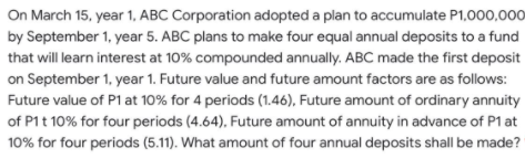 On March 15, year 1, ABC Corporation adopted a plan to accumulate P1,000,000
by September 1, year 5. ABC plans to make four equal annual deposits to a fund
that will learn interest at 10% compounded annually. ABC made the first deposit
on September 1, year 1. Future value and future amount factors are as follows:
Future value of P1 at 10% for 4 periods (1.46), Future amount of ordinary annuity
of P1t 10% for four periods (4.64), Future amount of annuity in advance of P1 at
10% for four periods (5.11). What amount of four annual deposits shall be made?
