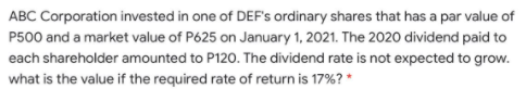 ABC Corporation invested in one of DEF's ordinary shares that has a par value of
P500 and a market value of P625 on January 1, 2021. The 2020 dividend paid to
each shareholder amounted to P120. The dividend rate is not expected to grow.
what is the value if the required rate of return is 17%? *
