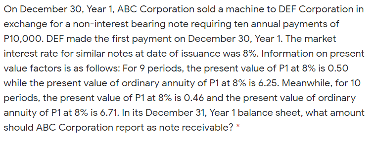On December 30, Year 1, ABC Corporation sold a machine to DEF Corporation in
exchange for a non-interest bearing note requiring ten annual payments of
P10,000. DEF made the first payment on December 30, Year 1. The market
interest rate for similar notes at date of issuance was 8%. Information on present
value factors is as follows: For 9 periods, the present value of P1 at 8% is 0.50
while the present value of ordinary annuity of P1 at 8% is 6.25. Meanwhile, for 10
periods, the present value of P1 at 8% is 0.46 and the present value of ordinary
annuity of P1 at 8% is 6.71. In its December 31, Year 1 balance sheet, what amount
should ABC Corporation report as note receivable? *
