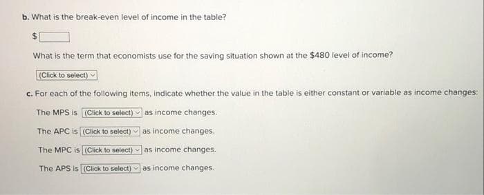 b. What is the break-even level of income in the table?
What is the term that economists use for the saving situation shown at the $480 level of income?
(Click to select)
c. For each of the following items, indicate whether the value in the table is either constant or variable as income changes:
The MPS is (Click to select) v as income changes.
The APC is (Click to select) v as income changes.
The MPC is (Click to select) as income changes.
The APS is (Click to select) as income changes.
