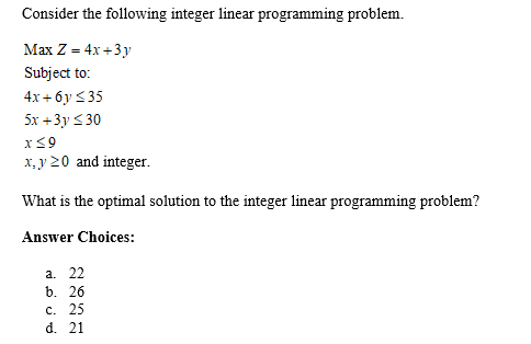 Consider the following integer linear programming problem.
Маx Z - 4x +3у
Subject to:
4x + 6y < 35
5x +3y < 30
x<9
x, y 20 and integer.
What is the optimal solution to the integer linear programming problem?
Answer Choices:
a. 22
b. 26
с. 25
d. 21
