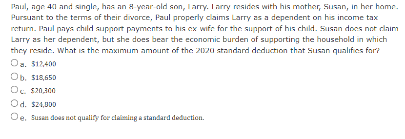Paul, age 40 and single, has an 8-year-old son, Larry. Larry resides with his mother, Susan, in her home.
Pursuant to the terms of their divorce, Paul properly claims Larry as a dependent on his income tax
return. Paul pays child support payments to his ex-wife for the support of his child. Susan does not claim
Larry as her dependent, but she does bear the economic burden of supporting the household in which
they reside. What is the maximum amount of the 2020 standard deduction that Susan qualifies for?
Oa. $12,400
Оb. S18,650
Oc. $20,300
а.
Od. $24,800
Oe. Susan does not qualify for claiming a standard deduction.
е.
