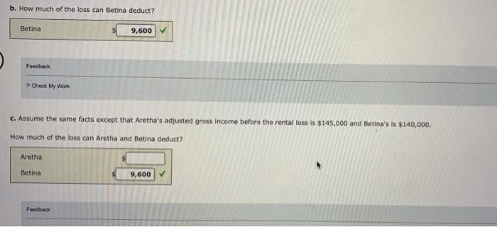 b. How much of the loss can Betina deduct?
Betina
9,600
Foedback
Check My Work
C. Assume the same facts except that Aretha's adjusted gross income before the rental loss is $145,000 and Betina's is $140,000.
How much of the loss can Aretha and Betina deduct?
Aretha
Betina
9,600
Feedback
