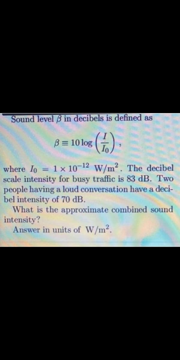 Sound level B in decibels is defined as
()
B = 10 log
1 x 10-12 w/m². The decibel
where Io
scale intensity for busy traffic is 83 dB. Two
people having a loud conversation have a deci-
bel intensity of 70 dB.
What is the approximate combined sound
intensity?
Answer in units of W/m2.
