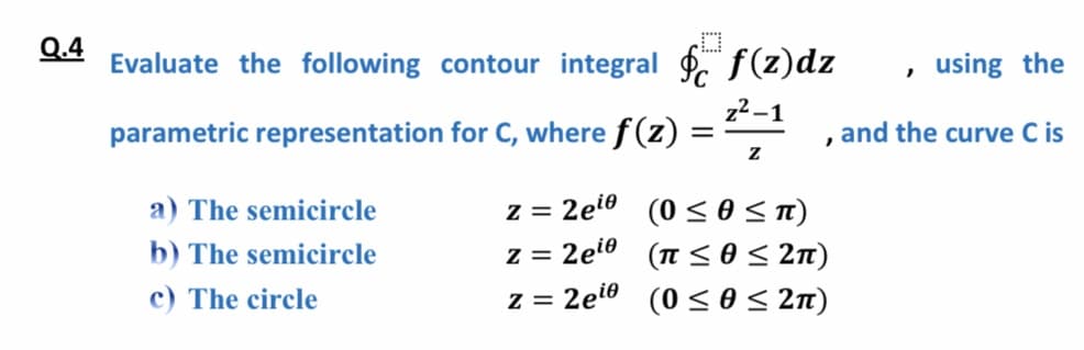 Evaluate the following contour integral . f(z)dz
, using the
z2 -1
parametric representation for C, where f (z)
, and the curve C is
z = 2et0 (0 < 0 < T)
(n <o< 2n)
z = 2eto (0 <o< 2n)
a) The semicircle
b) The semicircle
z = 2ei0
c) The circle
< 0< 2n)
