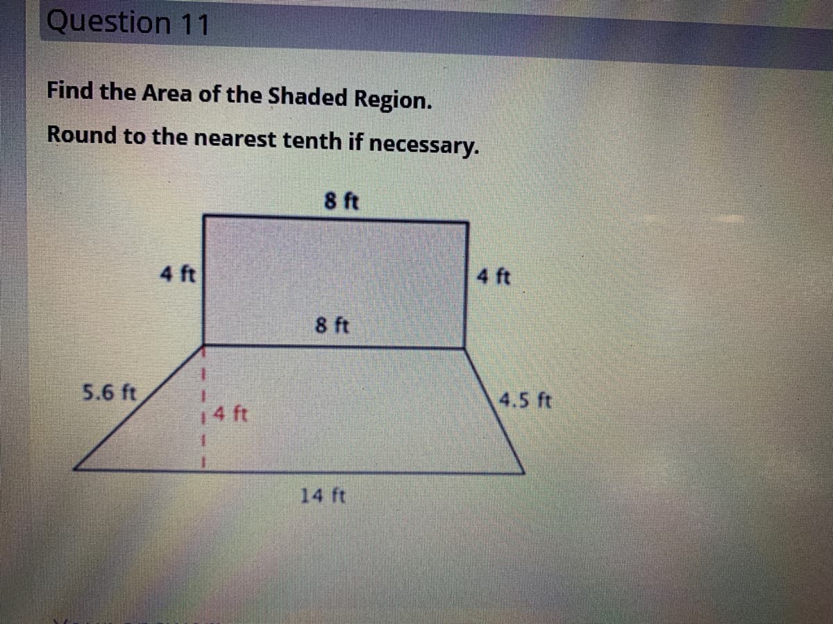 Question 11
Find the Area of the Shaded Region.
Round to the nearest tenth if necessary.
8 ft
4 ft
4 ft
8 ft
5.6 ft
4.5 ft
14 ft
14 ft
