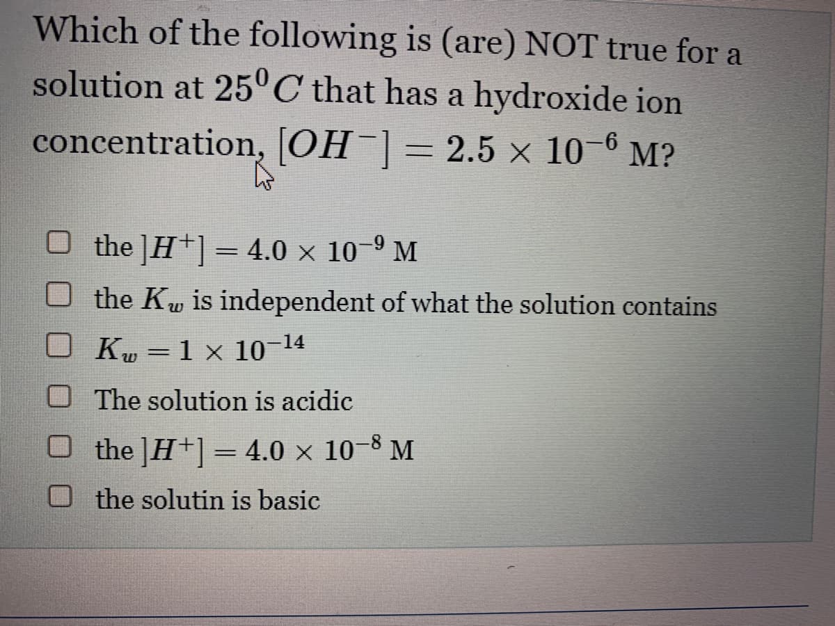 Which of the following is (are) NOT true for a
solution at 25°C that has a hydroxide ion
concentration, [OH-] = 2.5 x 10-6 M?
L
×
O the ]H+] = 4.0 × 10-⁹ M
the Kw is independent of what the solution contains
OK₂ = 1 x 10-14
O The solution is acidic
O the ]H+] = 4.0 × 10-8 M
the solutin is basic