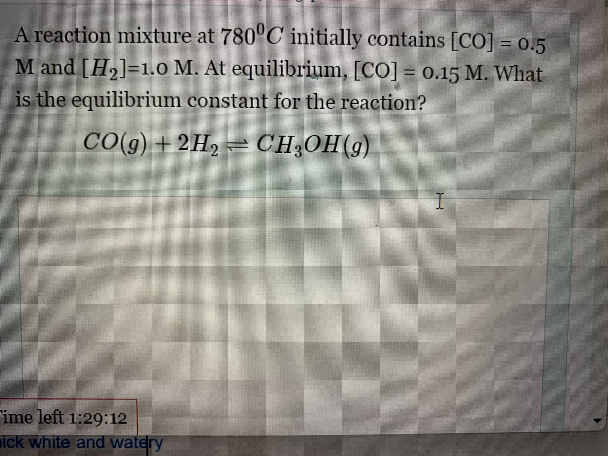 A reaction mixture at 780°C initially contains [CO] = 0.5
M and [H₂]=1.0 M. At equilibrium, [CO] = 0.15 M. What
is the equilibrium constant for the reaction?
CO(g) + 2H₂=CH₂OH(g)
ime left 1:29:12
ick white and watery
I