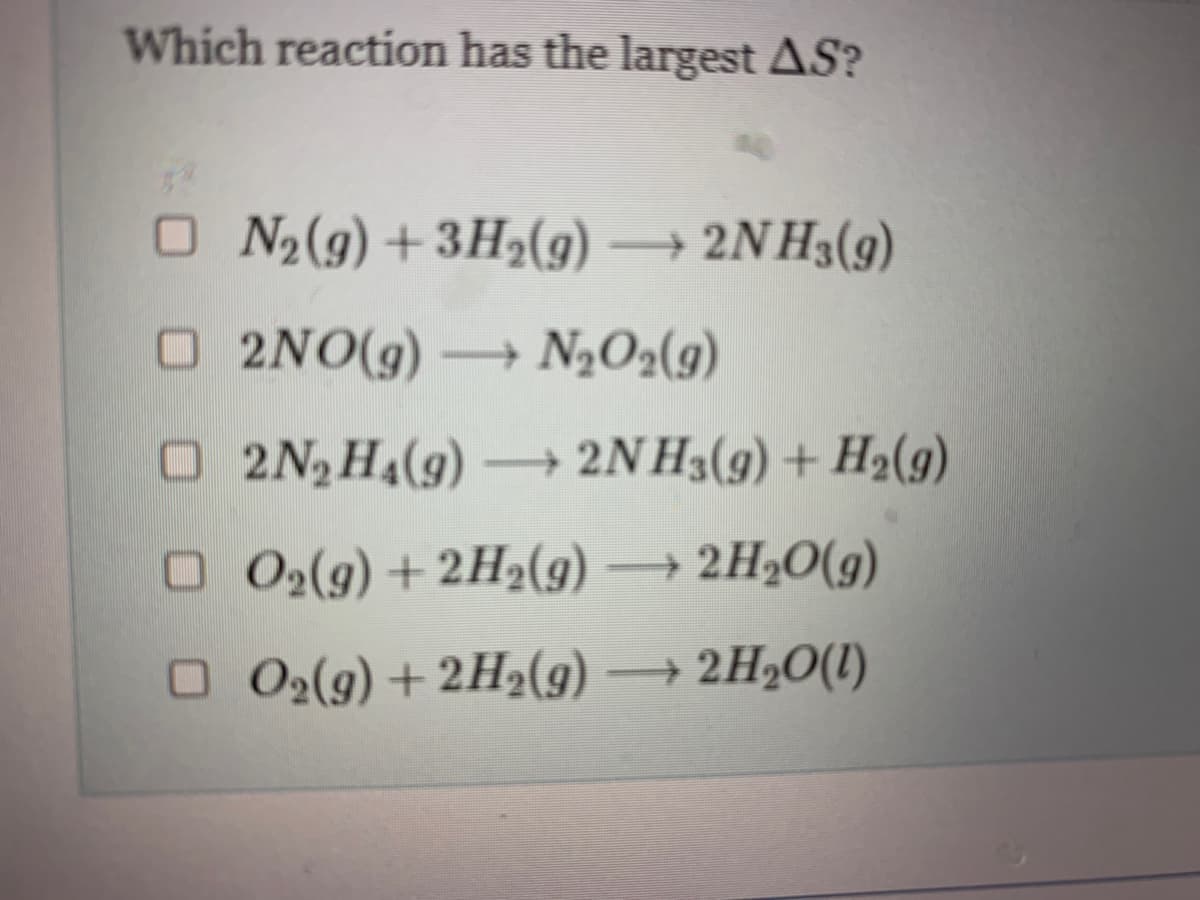 Which reaction has the largest AS?
ON₂(g) + 3H₂(g) → 2NH3(9)
□2NO(g) → N₂O2(g)
O2N₂ H₁(g) →→→ 2NH3(g) + H₂(g)
□ O₂(g) + 2H₂(g) → 2H₂O(g)
□ O2(g) +2H₂(g) → 2H₂O(l)