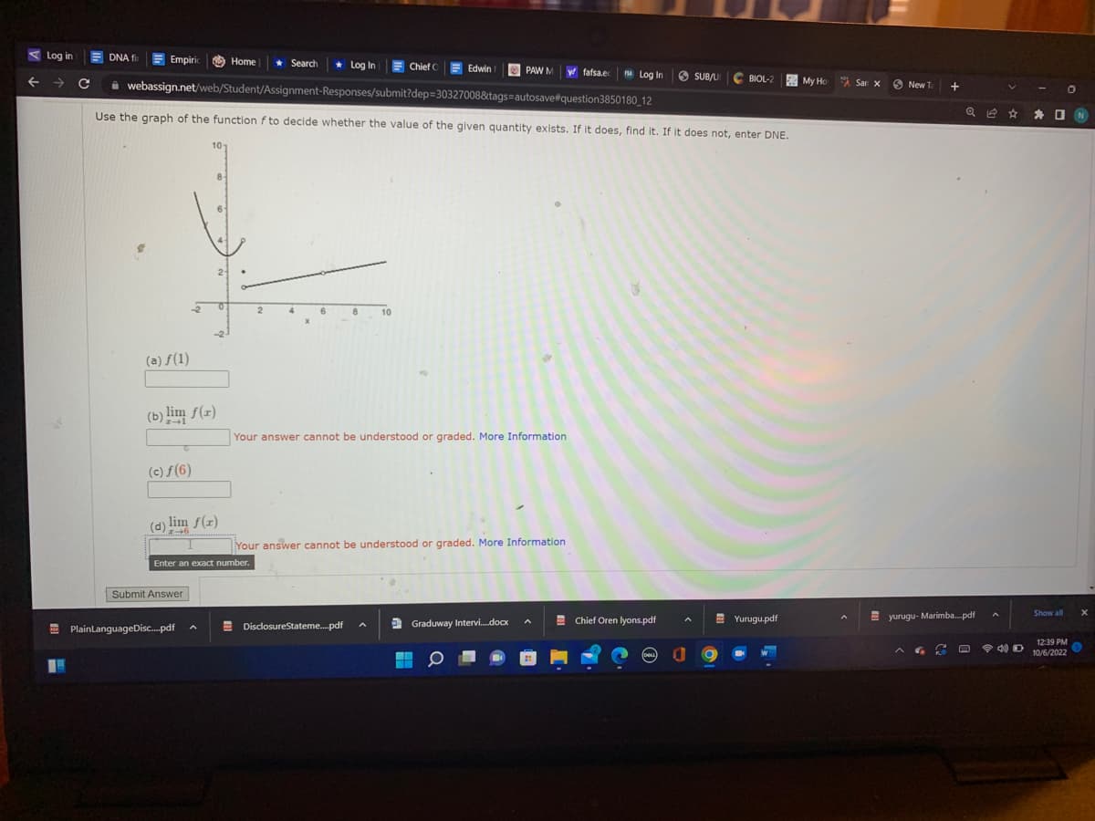 Log in
← →
1
C
DNA fir Empiric Home ★ Search
Log In
webassign.net/web/Student/Assignment-Responses/submit?dep=30327008&tags=autosave#question3850180_12
Use the graph of the function f to decide whether the value of the given quantity exists. If it does, find it. If it does not, enter DNE.
(a) f(1)
(b) lim f(x)
(c) ƒ(6)
8
(d) lim f(x)
Submit Answer
PlainLanguageDisc....pdf
Enter an exact number.
2
10
Chief C
DisclosureStateme.....pdf
Your answer cannot be understood or graded. More Information
Edwin
Your answer cannot be understood or graded. More Information
PAW M y fafsa.e
Graduway Intervi.....docx
■
▬▬
A
Log In SUB/UC BIOL-2
V
Chief Oren lyons.pdf
DELL a
Yurugu.pdf
My Ho San x
New Ta
+
6
Q
yurugu-Marimba.....pdf
0
* □ N
Show all
12:39 PM
40D 10/6/2022
X