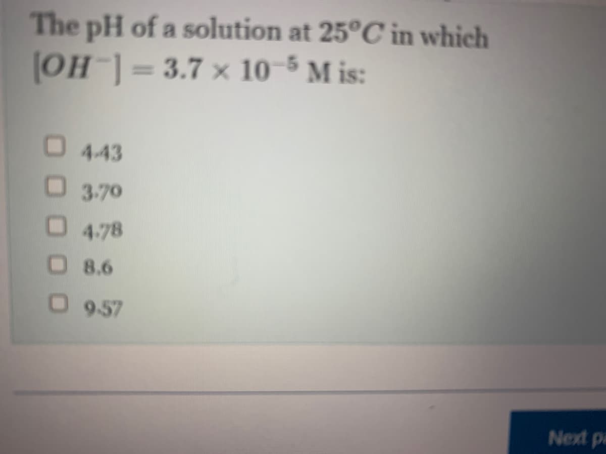 The pH of a solution at 25°C in which
[OH-] = 3.7 x 10-5 M is:
4-43
3.70
4.78
8.6
O9-57
Next pa