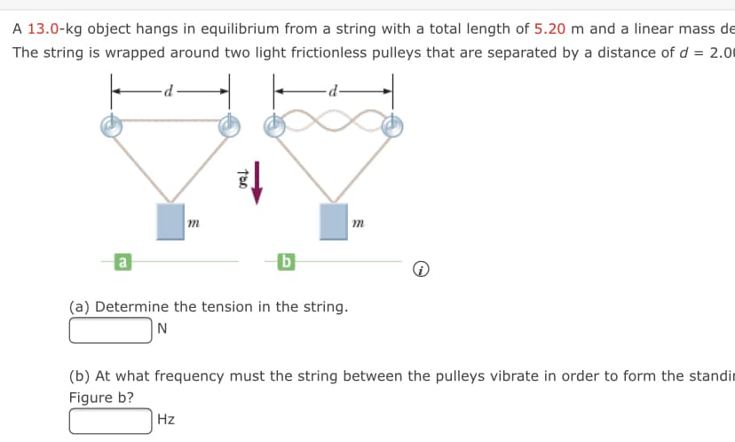 A 13.0-kg object hangs in equilibrium from a string with a total length of 5.20 m and a linear mass de
The string is wrapped around two light frictionless pulleys that are separated by a distance of d = 2.00
p.
m
m
a
b
(a) Determine the tension in the string.
N
(b) At what frequency must the string between the pulleys vibrate in order to form the standir
Figure b?
Hz
