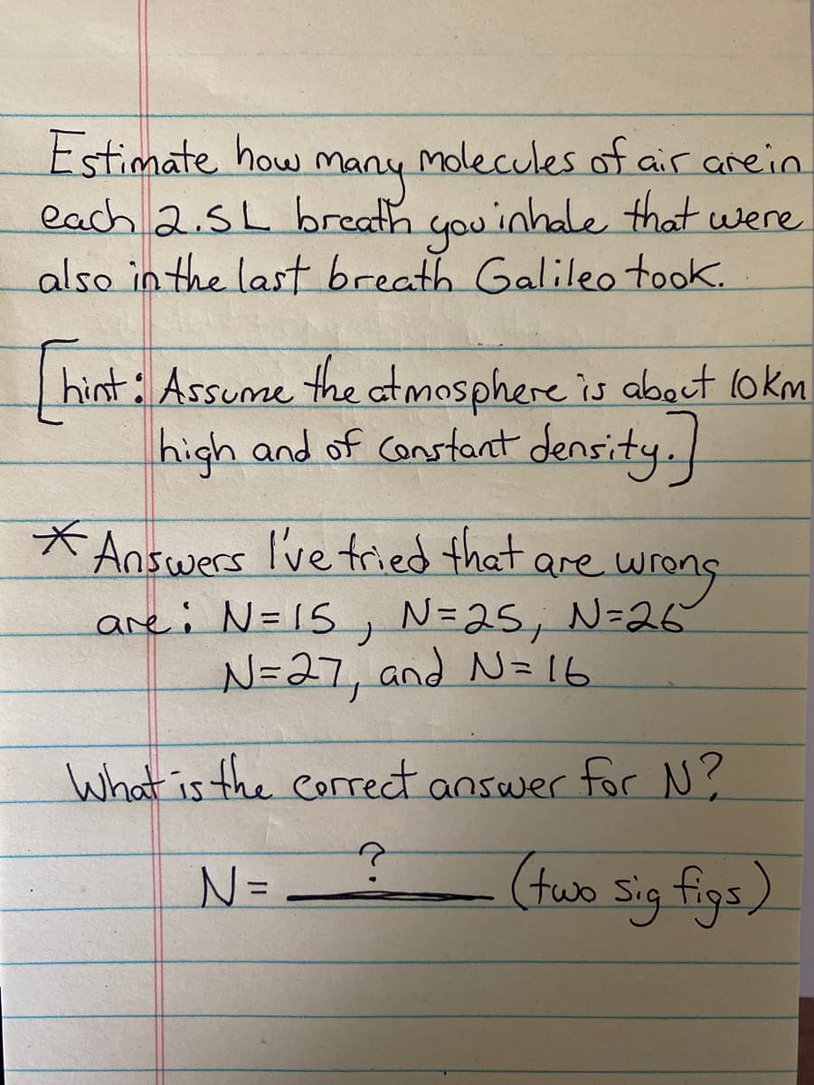 Estimate how
Many molecules of air arein
each 2.5L breath you inhale that were
also in the last breath Galileo took.
n
hint: Assume the atmosphere is about lokm
high and of Constant density.
*Answers I've tried that are wrong
are: N=15, N=25, N=26
N=27, and N=16
What is the correct answer for N?
N=
(tuo sig figs)
