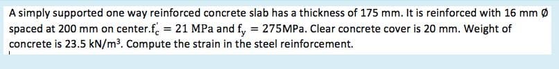 A simply supported one way reinforced concrete slab has a thickness of 175 mm. It is reinforced with 16 mm Ø
spaced at 200 mm on center.f. = 21 MPa and f, = 275MPa. Clear concrete cover is 20 mm. Weight of
concrete is 23.5 kN/m³. Compute the strain in the steel reinforcement.
