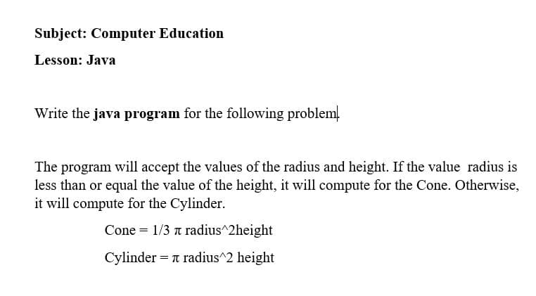 Subject: Computer Education
Lesson: Java
Write the java program for the following problem.
The program will accept the values of the radius and height. If the value radius is
less than or equal the value of the height, it will compute for the Cone. Otherwise,
it will compute for the Cylinder.
Cone = 1/3 a radius^2height
Cylinder = T radius^2 height

