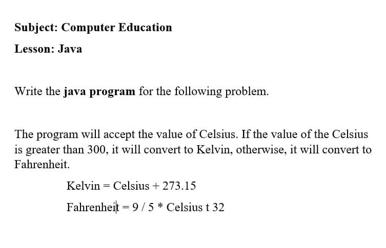 Subject: Computer Education
Lesson: Java
Write the java program for the following problem.
The program will accept the value of Celsius. If the value of the Celsius
is greater than 300, it will convert to Kelvin, otherwise, it will convert to
Fahrenheit.
Kelvin = Celsius + 273.15
Fahrenheit = 9/5* Celsius t 32
