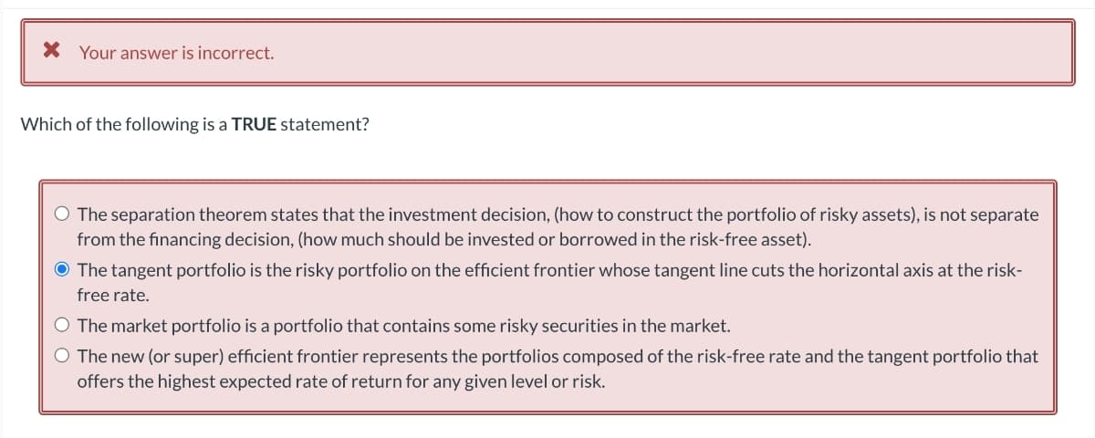 × Your answer is incorrect.
Which of the following is a TRUE statement?
○ The separation theorem states that the investment decision, (how to construct the portfolio of risky assets), is not separate
from the financing decision, (how much should be invested or borrowed in the risk-free asset).
● The tangent portfolio is the risky portfolio on the efficient frontier whose tangent line cuts the horizontal axis at the risk-
free rate.
○ The market portfolio is a portfolio that contains some risky securities in the market.
○ The new (or super) efficient frontier represents the portfolios composed of the risk-free rate and the tangent portfolio that
offers the highest expected rate of return for any given level or risk.