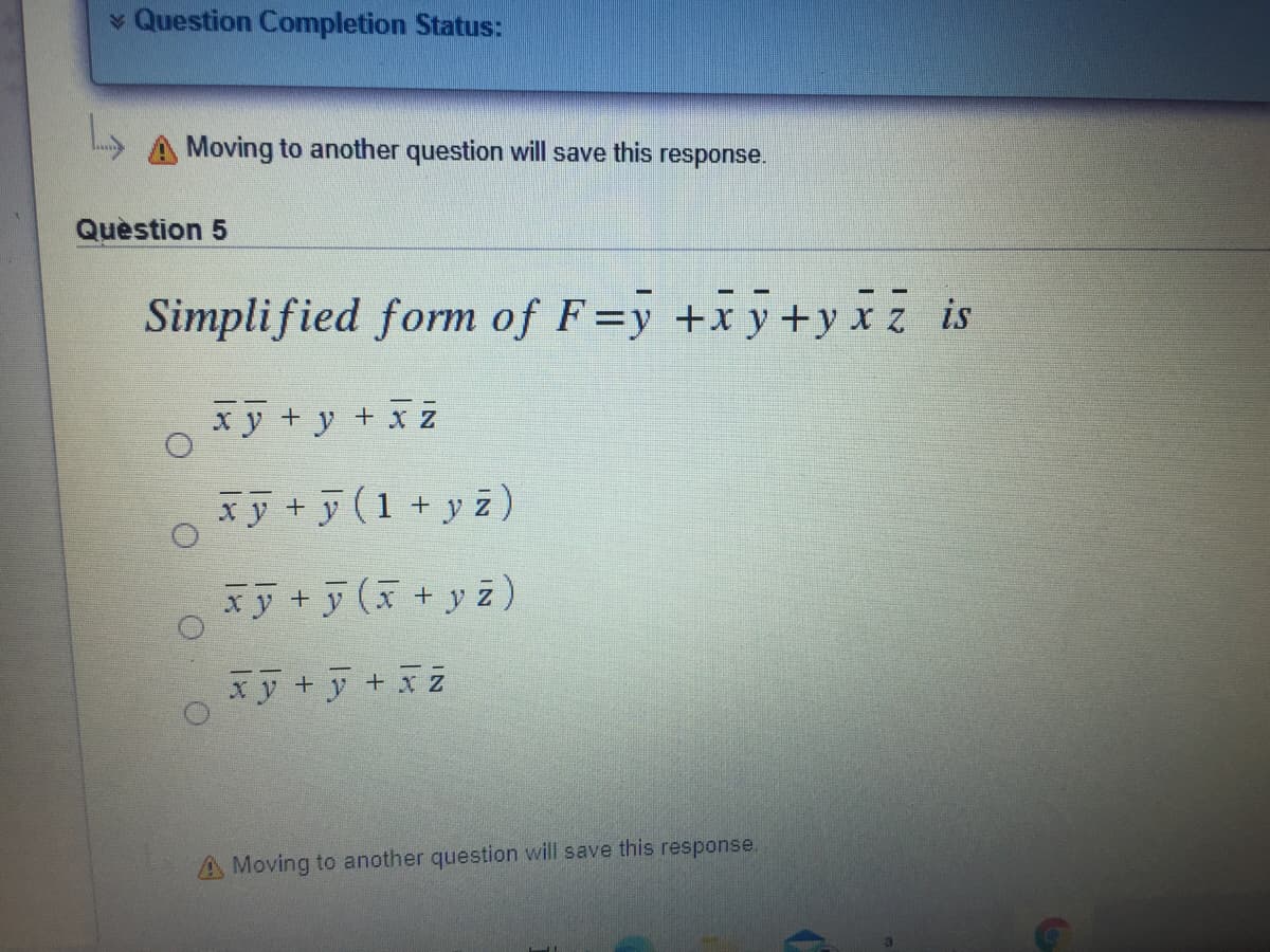 * Question Completion Status:
Moving to another question will save this response.
Quèstion 5
Simplified form of F=y +x y+y xz is
xy + y +
x Z
xy + y (1 + y z)
xy +y (x+y z)
xy +y +xz
A Moving to another question will save this response.
