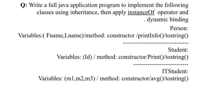 Q: Write a full java application program to implement the following
classes using inheritance, then apply instanceOf operator and
dynamic binding
Person:
Variables:( Fname,Lname)/method: constructor /printInfo()/tostring()
Student:
Variables: (Id) / method: constructor/Print()/tostring()
ITStudent:
Variables: (ml,m2,m3)/ method: constructor/avg()/tostring()
