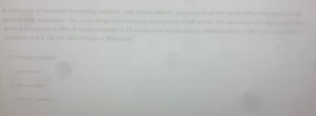 A researcher is interested in knowing whether male heroin addicts' assessments of self-worth differ from those of the
general male population. On a test designed to measure assessment of self-worth, the mean score for males from the
general population is 48.6. A random sample of 25 scores from heroin addicts yielded a mean of 44.1 and a standard
deviation of 6.2. Do the data indicate a difference?
Pearson correlation
one-sample z
one-sample t
Osimple regression